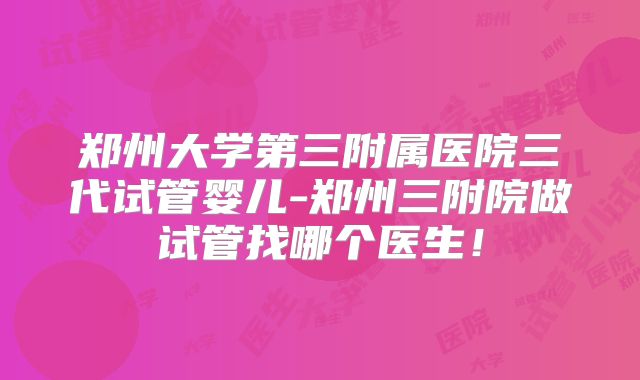 郑州大学第三附属医院三代试管婴儿-郑州三附院做试管找哪个医生！