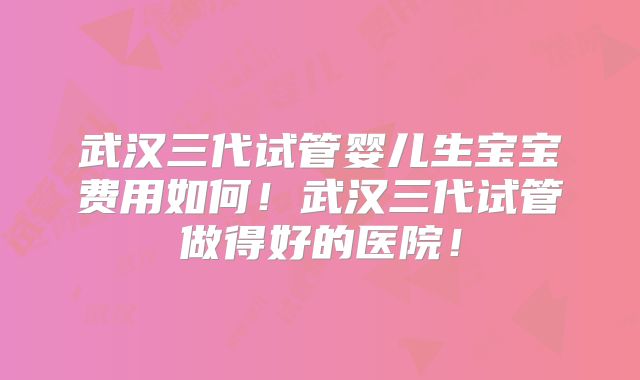 武汉三代试管婴儿生宝宝费用如何！武汉三代试管做得好的医院！