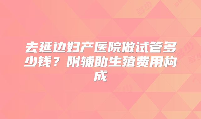 去延边妇产医院做试管多少钱？附辅助生殖费用构成