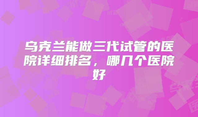 乌克兰能做三代试管的医院详细排名，哪几个医院好