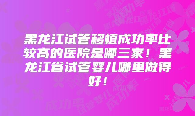 黑龙江试管移植成功率比较高的医院是哪三家!黑龙江省试管婴儿哪里做得好!