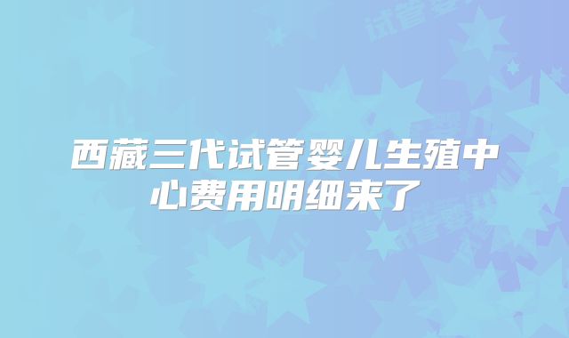西藏三代试管婴儿生殖中心费用明细来了