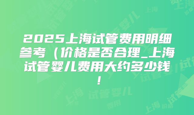 2025上海试管费用明细参考(价格是否合理_上海试管婴儿费用大约多少钱!
