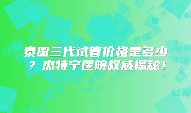 泰国三代试管价格是多少？杰特宁医院权威揭秘！
