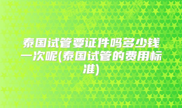 泰国试管要证件吗多少钱一次呢(泰国试管的费用标准)