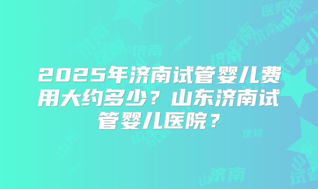 2025年济南试管婴儿费用大约多少？山东济南试管婴儿医院？