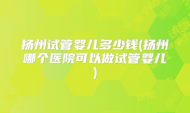 扬州试管婴儿多少钱(扬州哪个医院可以做试管婴儿)