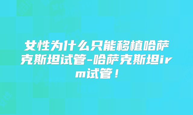 女性为什么只能移植哈萨克斯坦试管-哈萨克斯坦irm试管！