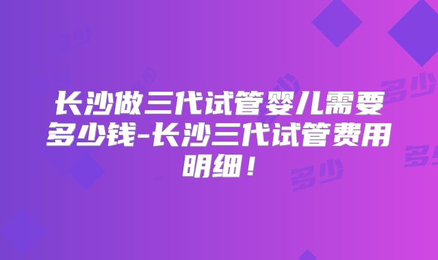 长沙做三代试管婴儿需要多少钱-长沙三代试管费用明细！