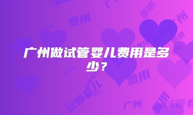 广州做试管婴儿费用是多少?