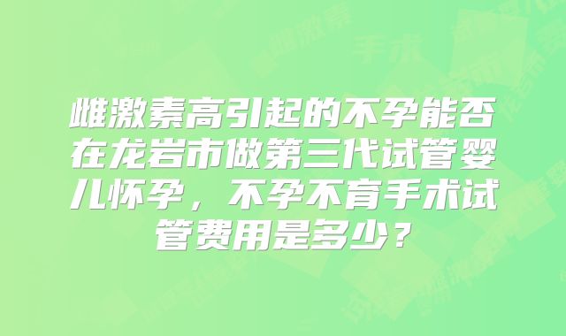 雌激素高引起的不孕能否在龙岩市做第三代试管婴儿怀孕，不孕不育手术试管费用是多少？