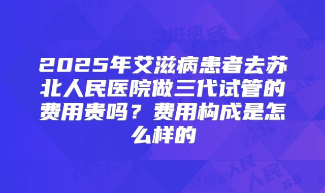 2025年艾滋病患者去苏北人民医院做三代试管的费用贵吗?费用构成是怎么样的
