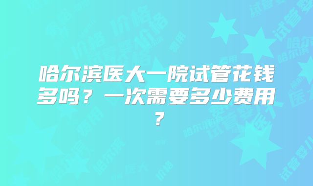 哈尔滨医大一院试管花钱多吗?一次需要多少费用?
