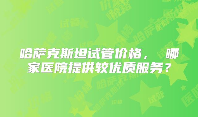 哈萨克斯坦试管价格， 哪家医院提供较优质服务？