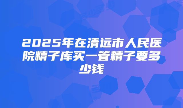 2025年在清远市人民医院精子库买一管精子要多少钱