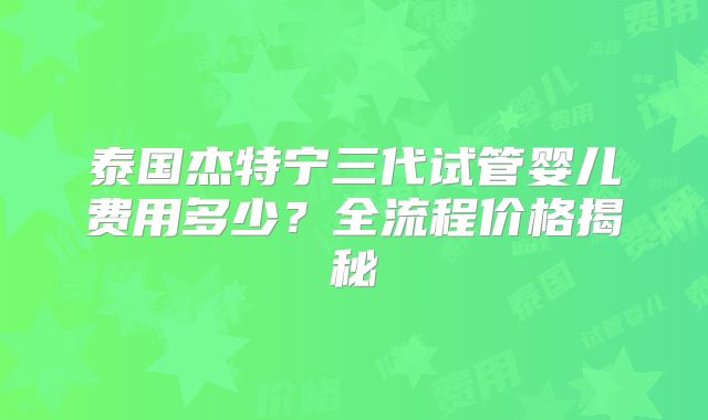 泰国杰特宁三代试管婴儿费用多少？全流程价格揭秘