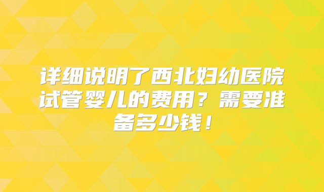 详细说明了西北妇幼医院试管婴儿的费用？需要准备多少钱！