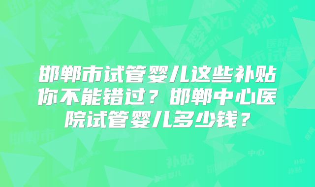 邯郸市试管婴儿这些补贴你不能错过?邯郸中心医院试管婴儿多少钱?