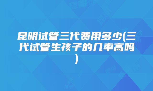 昆明试管三代费用多少(三代试管生孩子的几率高吗)