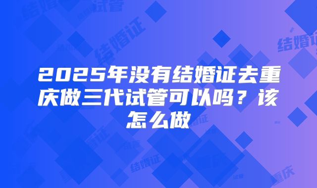 2025年没有结婚证去重庆做三代试管可以吗?该怎么做