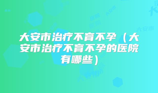 大安市治疗不育不孕(大安市治疗不育不孕的医院有哪些)