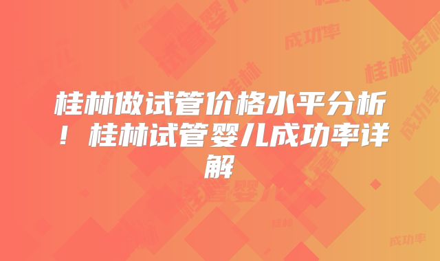 桂林做试管价格水平分析！桂林试管婴儿成功率详解