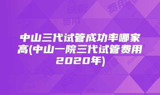 中山三代试管成功率哪家高(中山一院三代试管费用2020年)