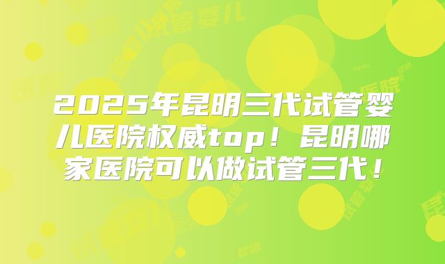 2025年昆明三代试管婴儿医院权威top!昆明哪家医院可以做试管三代!