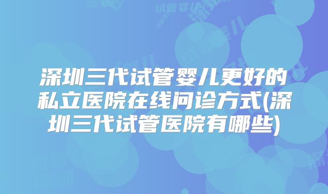 深圳三代试管婴儿更好的私立医院在线问诊方式(深圳三代试管医院有哪些)