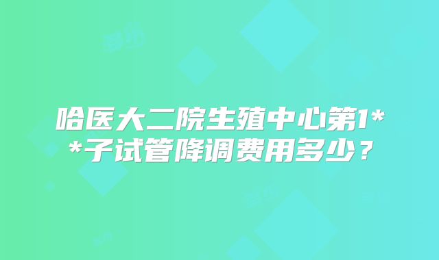 哈医大二院生殖中心第1**子试管降调费用多少？