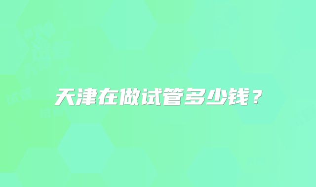 天津在做试管多少钱？