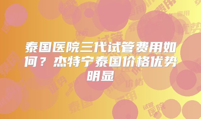 泰国医院三代试管费用如何?杰特宁泰国价格优势明显