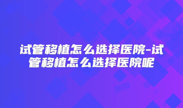 试管移植怎么选择医院-试管移植怎么选择医院呢