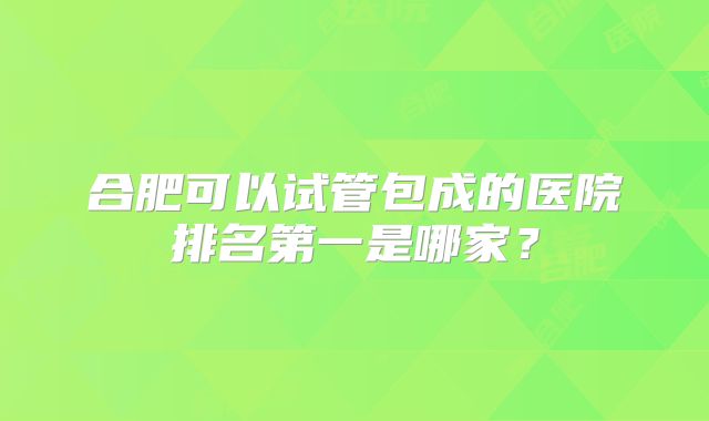 合肥可以试管包成的医院排名第一是哪家？