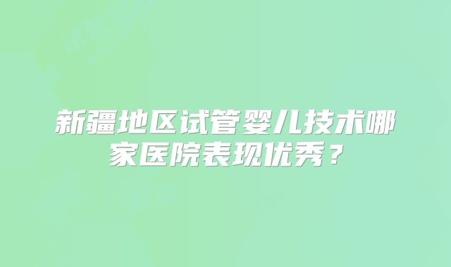 新疆地区试管婴儿技术哪家医院表现优秀？