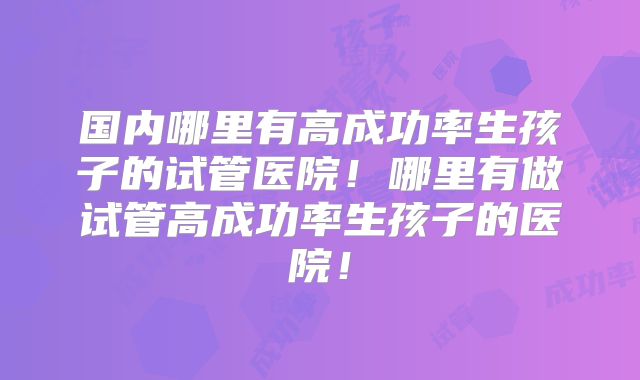 国内哪里有高成功率生孩子的试管医院！哪里有做试管高成功率生孩子的医院！