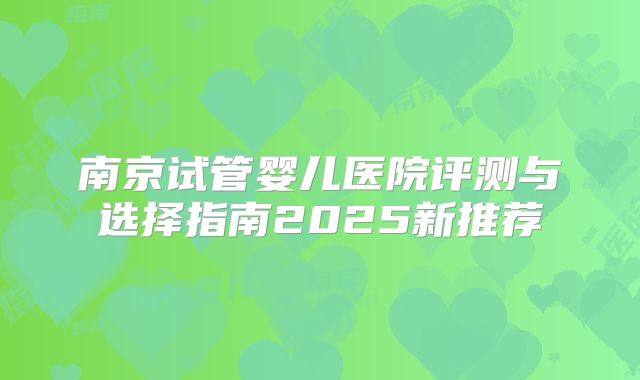 南京试管婴儿医院评测与选择指南2025新推荐