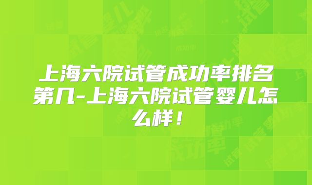 上海六院试管成功率排名第几-上海六院试管婴儿怎么样!