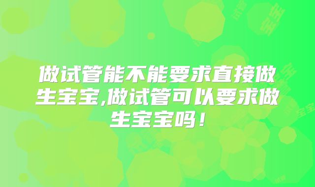 做试管能不能要求直接做生宝宝,做试管可以要求做生宝宝吗！