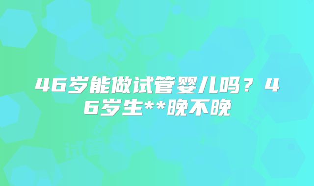 46岁能做试管婴儿吗？46岁生**晚不晚
