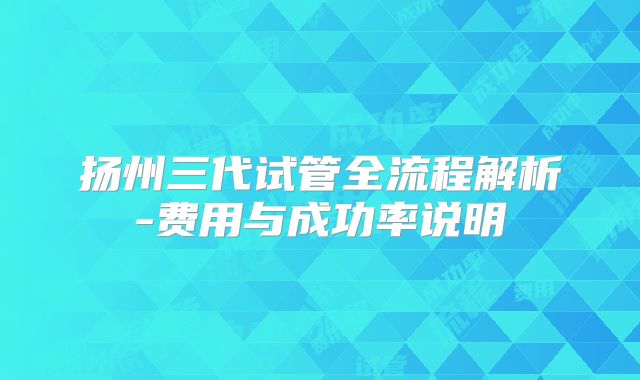 扬州三代试管全流程解析-费用与成功率说明