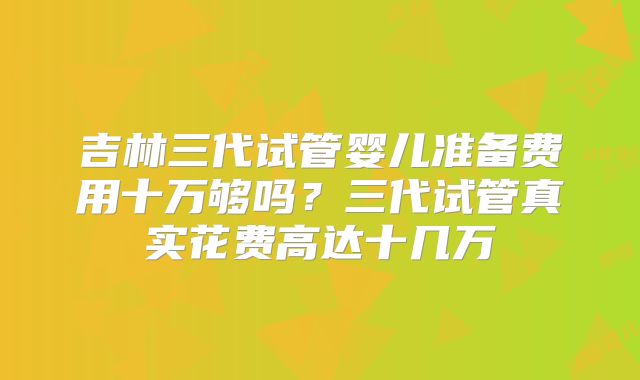 吉林三代试管婴儿准备费用十万够吗？三代试管真实花费高达十几万