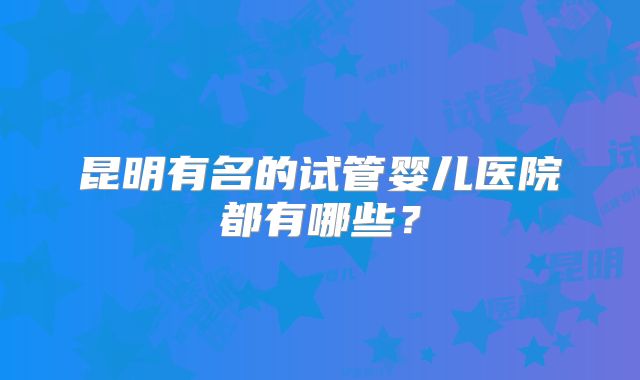 昆明有名的试管婴儿医院都有哪些？