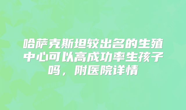 哈萨克斯坦较出名的生殖中心可以高成功率生孩子吗，附医院详情