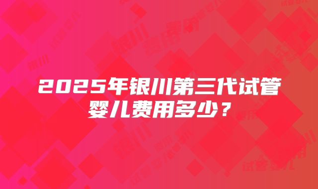 2025年银川第三代试管婴儿费用多少?