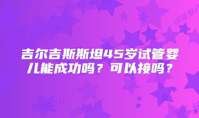 吉尔吉斯斯坦45岁试管婴儿能成功吗？可以接吗？