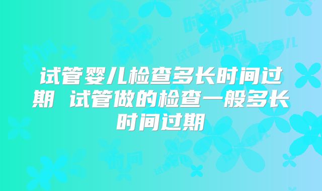 试管婴儿检查多长时间过期 试管做的检查一般多长时间过期