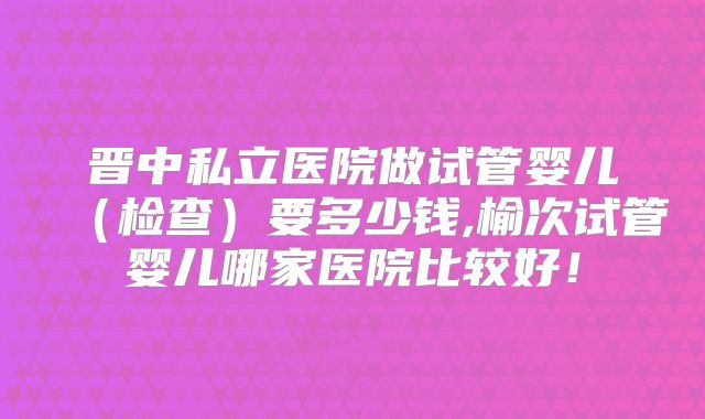 晋中私立医院做试管婴儿（检查）要多少钱,榆次试管婴儿哪家医院比较好！
