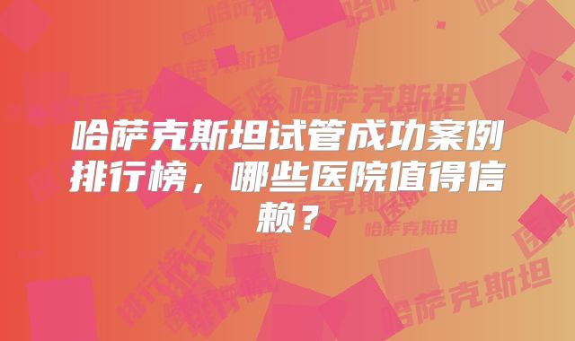 哈萨克斯坦试管成功案例排行榜，哪些医院值得信赖？