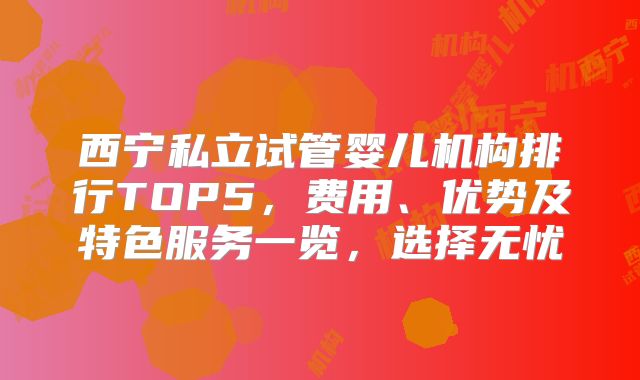 西宁私立试管婴儿机构排行TOP5，费用、优势及特色服务一览，选择无忧